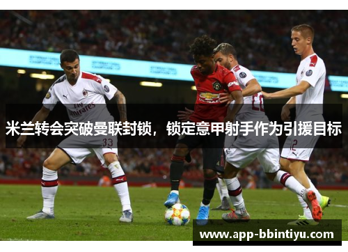 米兰转会突破曼联封锁，锁定意甲射手作为引援目标